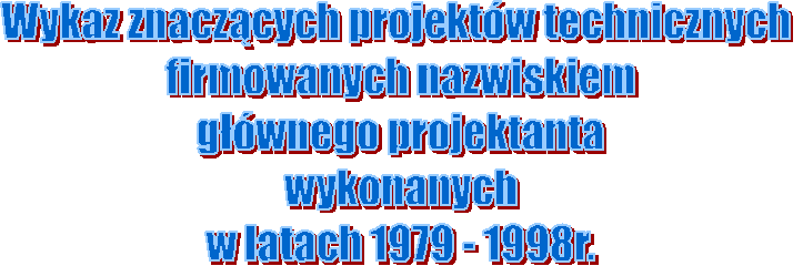 Wykaz znaczcych projektw technicznych 
firmowanych nazwiskiem
gwnego projektanta
wykonanych
w latach 1979 - 1998r.
